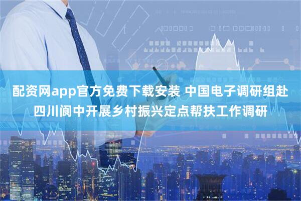 配资网app官方免费下载安装 中国电子调研组赴四川阆中开展乡村振兴定点帮扶工作调研