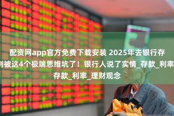 配资网app官方免费下载安装 2025年去银行存钱，千万别被这4个极端思维坑了！银行人说了实情_存款_利率_理财观念