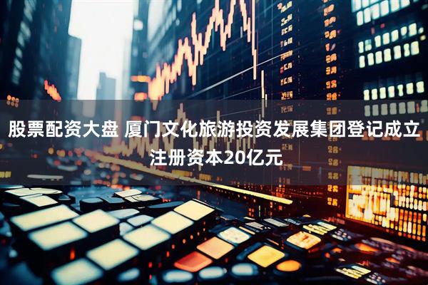 股票配资大盘 厦门文化旅游投资发展集团登记成立 注册资本20亿元