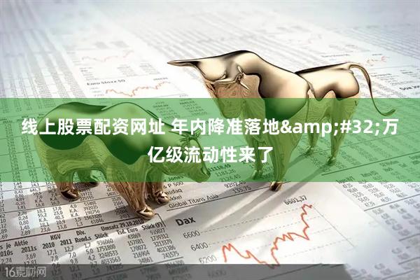 线上股票配资网址 年内降准落地&#32;万亿级流动性来了