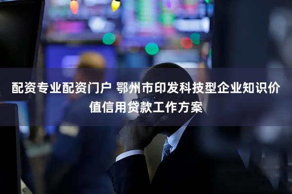 配资专业配资门户 鄂州市印发科技型企业知识价值信用贷款工作方案