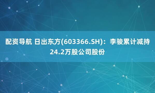 配资导航 日出东方(603366.SH)：李骏累计减持24.2万股公司股份