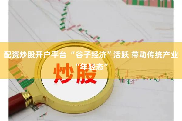 配资炒股开户平台 “谷子经济”活跃 带动传统产业“年轻态”