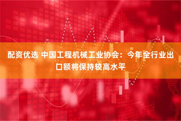 配资优选 中国工程机械工业协会：今年全行业出口额将保持较高水平