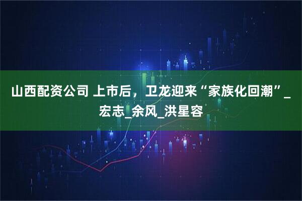 山西配资公司 上市后，卫龙迎来“家族化回潮”_宏志_余风_洪星容