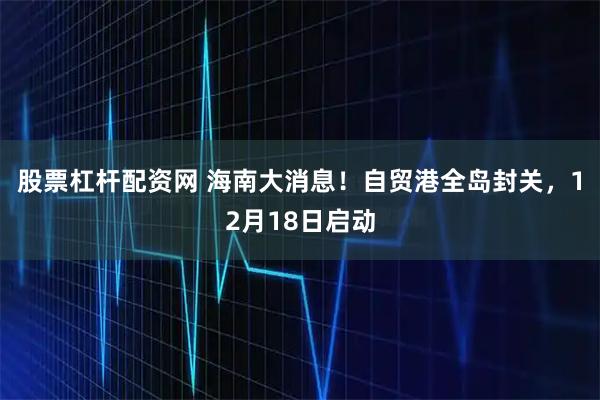 股票杠杆配资网 海南大消息！自贸港全岛封关，12月18日启动