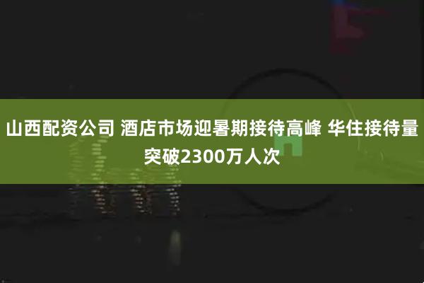山西配资公司 酒店市场迎暑期接待高峰 华住接待量突破2300万人次