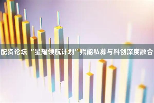 配资论坛 “星耀领航计划”赋能私募与科创深度融合