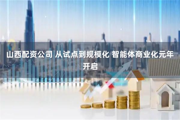山西配资公司 从试点到规模化 智能体商业化元年开启