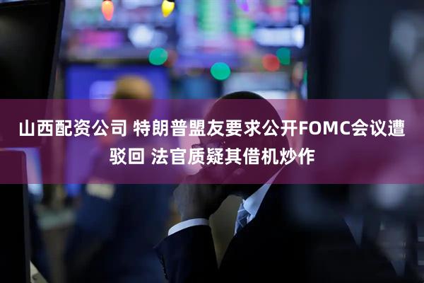 山西配资公司 特朗普盟友要求公开FOMC会议遭驳回 法官质疑其借机炒作