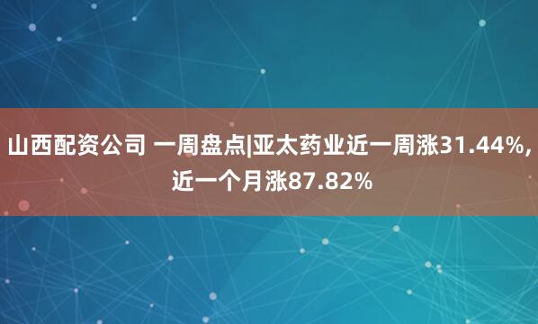 山西配资公司 一周盘点|亚太药业近一周涨31.44%, 近一个月涨87.82%