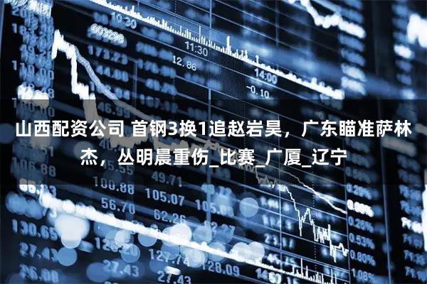 山西配资公司 首钢3换1追赵岩昊，广东瞄准萨林杰，丛明晨重伤_比赛_广厦_辽宁