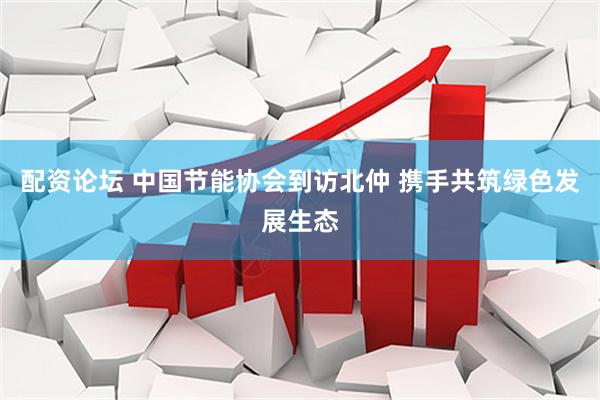 配资论坛 中国节能协会到访北仲 携手共筑绿色发展生态