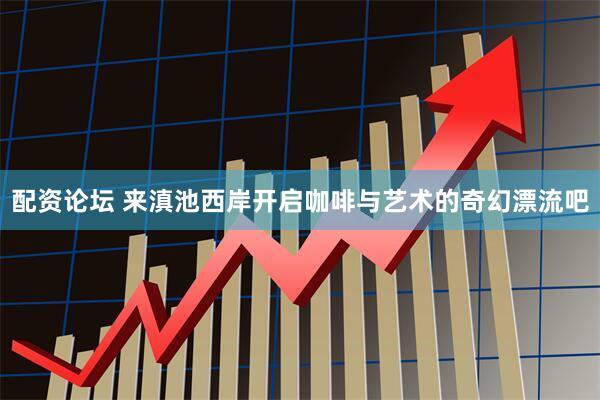 配资论坛 来滇池西岸开启咖啡与艺术的奇幻漂流吧