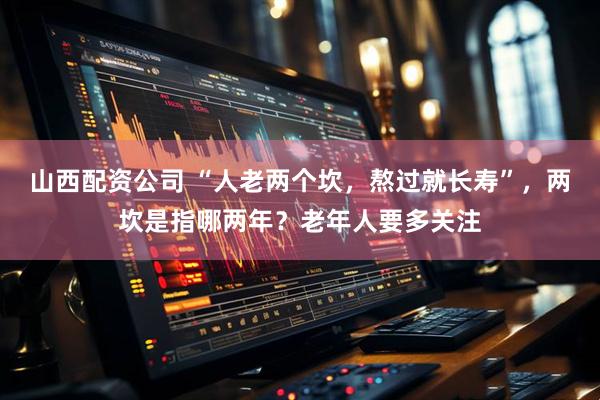 山西配资公司 “人老两个坎，熬过就长寿”，两坎是指哪两年？老年人要多关注