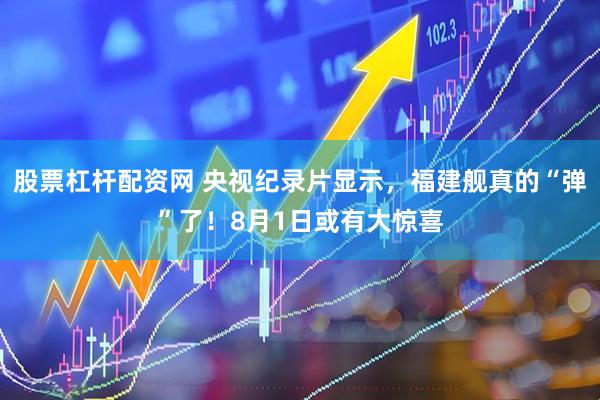 股票杠杆配资网 央视纪录片显示，福建舰真的“弹”了！8月1日或有大惊喜