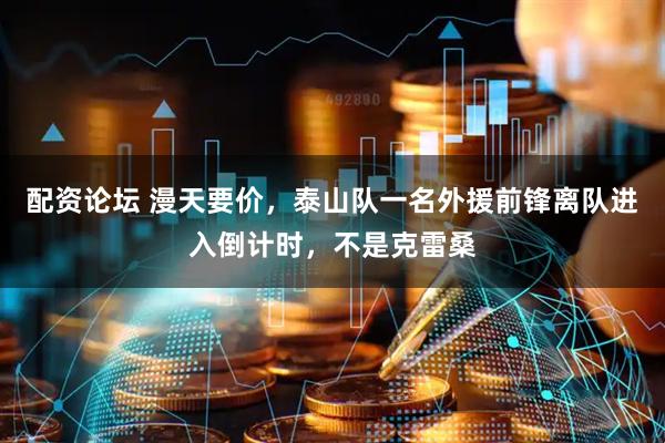 配资论坛 漫天要价，泰山队一名外援前锋离队进入倒计时，不是克雷桑