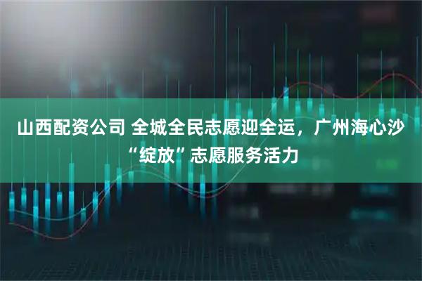山西配资公司 全城全民志愿迎全运，广州海心沙“绽放”志愿服务活力