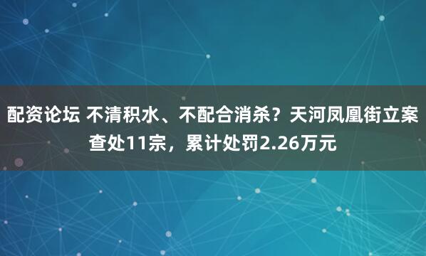 配资论坛 不清积水、不配合消杀？天河凤凰街立案查处11宗，累计处罚2.26万元