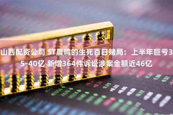 山西配资公司 ST晨鸣的生死百日赌局：上半年巨亏35-40亿 新增364件诉讼涉案金额近46亿