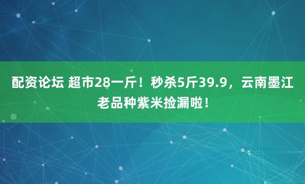 配资论坛 超市28一斤！秒杀5斤39.9，云南墨江老品种紫米捡漏啦！